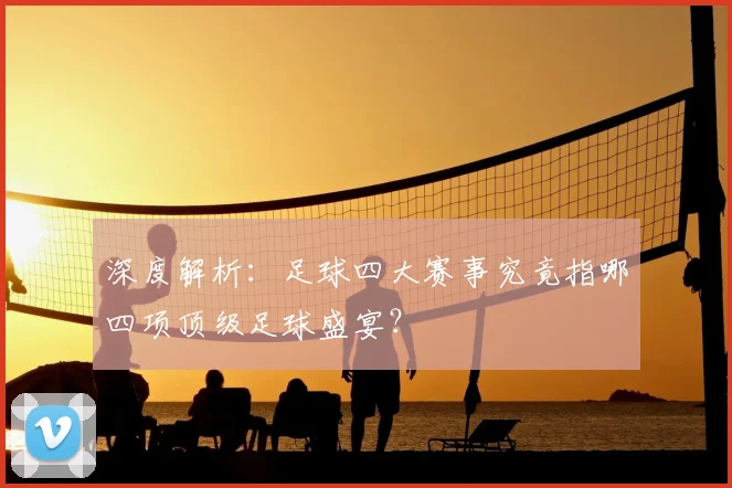 深度解析：足球四大赛事究竟指哪四项顶级足球盛宴？