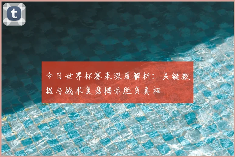 今日世界杯赛果深度解析:关键数据与战术复盘揭示胜负真相