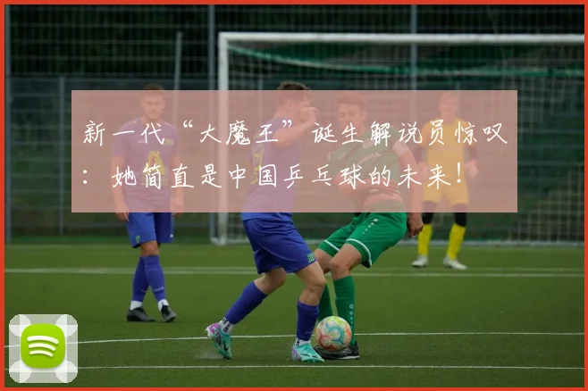 新一代“大魔王”诞生解说员惊叹：她简直是中国乒乓球的未来！