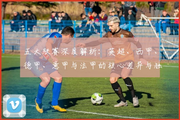 五大联赛深度解析:英超、西甲、德甲、意甲与法甲的核心差异与独特魅力