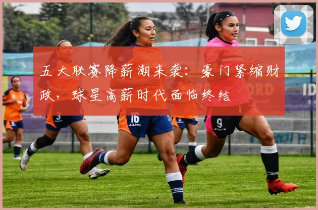 五大联赛降薪潮来袭:豪门紧缩财政,球星高薪时代面临终结