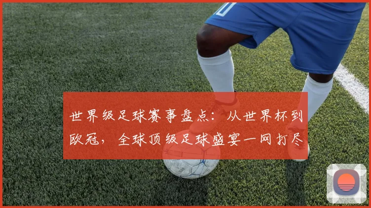 世界级足球赛事盘点：从世界杯到欧冠，全球顶级足球盛宴一网打尽