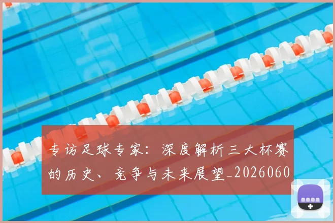 专访足球专家：深度解析三大杯赛的历史、竞争与未来展望_20260609201232